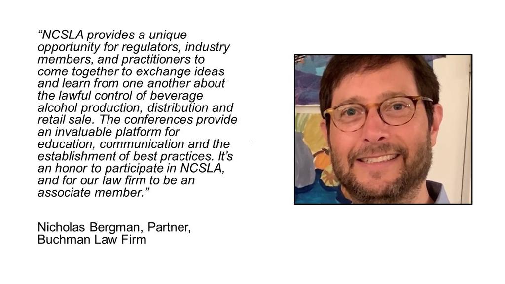 NCSLA provides a unique opportunity for regulators, industry members, and practitioners to come together to exchange ideas and learn from one another about the lawful control of beverage alcohol production, distribution and retail sale. The conferences provide an invaluable platform for education, communication and the establishment of best practices. It’s an honor to participate in NCSLA, and for our law firm to be an associate member.

Nicholas Bergman, Partner, Buchman Law Firm
